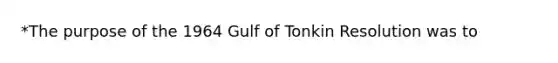 *The purpose of the 1964 Gulf of Tonkin Resolution was to