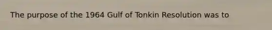 The purpose of the 1964 Gulf of Tonkin Resolution was to