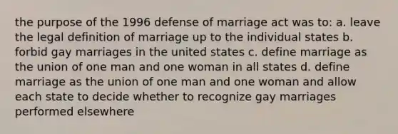 the purpose of the 1996 defense of marriage act was to: a. leave the legal definition of marriage up to the individual states b. forbid gay marriages in the united states c. define marriage as the union of one man and one woman in all states d. define marriage as the union of one man and one woman and allow each state to decide whether to recognize gay marriages performed elsewhere