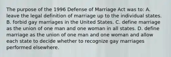 The purpose of the 1996 Defense of Marriage Act was to: A. leave the legal definition of marriage up to the individual states. B. forbid gay marriages in the United States. C. define marriage as the union of one man and one woman in all states. D. define marriage as the union of one man and one woman and allow each state to decide whether to recognize gay marriages performed elsewhere.