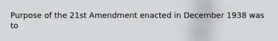 Purpose of the 21st Amendment enacted in December 1938 was to