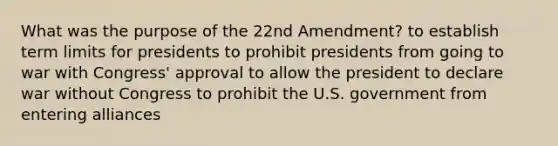 What was the purpose of the 22nd Amendment? to establish term limits for presidents to prohibit presidents from going to war with Congress' approval to allow the president to declare war without Congress to prohibit the U.S. government from entering alliances