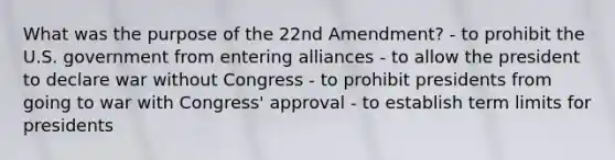 What was the purpose of the 22nd Amendment? - to prohibit the U.S. government from entering alliances - to allow the president to declare war without Congress - to prohibit presidents from going to war with Congress' approval - to establish term limits for presidents