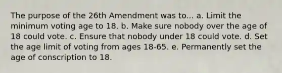 The purpose of the 26th Amendment was to... a. Limit the minimum voting age to 18. b. Make sure nobody over the age of 18 could vote. c. Ensure that nobody under 18 could vote. d. Set the age limit of voting from ages 18-65. e. Permanently set the age of conscription to 18.