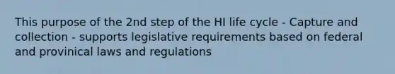 This purpose of the 2nd step of the HI life cycle - Capture and collection - supports legislative requirements based on federal and provinical laws and regulations