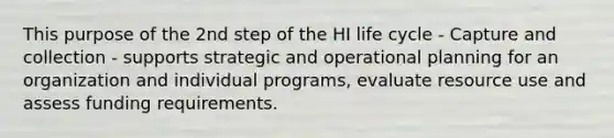 This purpose of the 2nd step of the HI life cycle - Capture and collection - supports strategic and operational planning for an organization and individual programs, evaluate resource use and assess funding requirements.