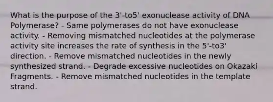 What is the purpose of the 3'-to5' exonuclease activity of DNA Polymerase? - Same polymerases do not have exonuclease activity. - Removing mismatched nucleotides at the polymerase activity site increases the rate of synthesis in the 5'-to3' direction. - Remove mismatched nucleotides in the newly synthesized strand. - Degrade excessive nucleotides on Okazaki Fragments. - Remove mismatched nucleotides in the template strand.