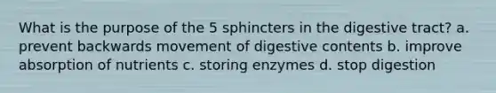 What is the purpose of the 5 sphincters in the digestive tract? a. prevent backwards movement of digestive contents b. improve absorption of nutrients c. storing enzymes d. stop digestion