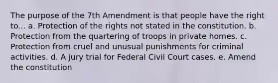 The purpose of the 7th Amendment is that people have the right to... a. Protection of the rights not stated in the constitution. b. Protection from the quartering of troops in private homes. c. Protection from cruel and unusual punishments for criminal activities. d. A jury trial for Federal Civil Court cases. e. Amend the constitution