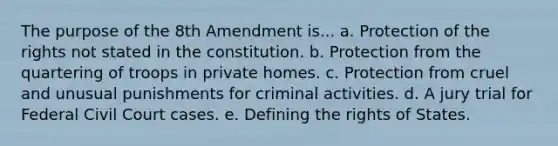 The purpose of the 8th Amendment is... a. Protection of the rights not stated in the constitution. b. Protection from the quartering of troops in private homes. c. Protection from cruel and unusual punishments for criminal activities. d. A jury trial for Federal Civil Court cases. e. Defining the rights of States.