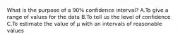 What is the purpose of a 90% confidence interval? A.To give a range of values for the data B.To tell us the level of confidence C.To estimate the value of µ with an intervals of reasonable values