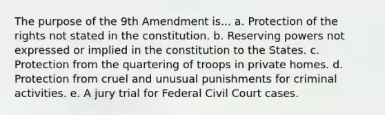 The purpose of the 9th Amendment is... a. Protection of the rights not stated in the constitution. b. Reserving powers not expressed or implied in the constitution to the States. c. Protection from the quartering of troops in private homes. d. Protection from cruel and unusual punishments for criminal activities. e. A jury trial for Federal Civil Court cases.