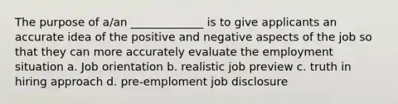 The purpose of a/an _____________ is to give applicants an accurate idea of the positive and negative aspects of the job so that they can more accurately evaluate the employment situation a. Job orientation b. realistic job preview c. truth in hiring approach d. pre-emploment job disclosure