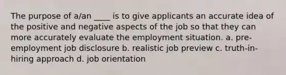 The purpose of a/an ____ is to give applicants an accurate idea of the positive and negative aspects of the job so that they can more accurately evaluate the employment situation. a. pre-employment job disclosure b. realistic job preview c. truth-in-hiring approach d. job orientation