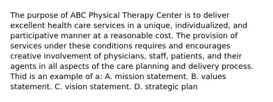 The purpose of ABC Physical Therapy Center is to deliver excellent health care services in a unique, individualized, and participative manner at a reasonable cost. The provision of services under these conditions requires and encourages creative involvement of physicians, staff, patients, and their agents in all aspects of the care planning and delivery process. Thid is an example of a: A. mission statement. B. values statement. C. vision statement. D. strategic plan