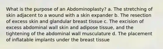 What is the purpose of an Abdominoplasty? a. The stretching of skin adjacent to a wound with a skin expander b. The resection of excess skin and glandular breast tissue c. The excision of excess abdominal wall skin and adipose tissue, and the tightening of the abdominal wall musculature d. The placement of inflatable implants under the breast tissue