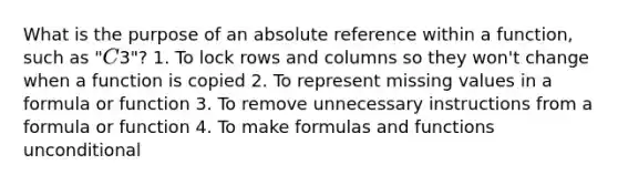 What is the purpose of an absolute reference within a function, such as "C3"? 1. To lock rows and columns so they won't change when a function is copied 2. To represent missing values in a formula or function 3. To remove unnecessary instructions from a formula or function 4. To make formulas and functions unconditional