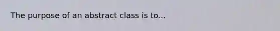 The purpose of an abstract class is to...