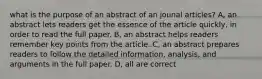 what is the purpose of an abstract of an jounal articles? A, an abstract lets readers get the essence of the article quickly, in order to read the full paper. B, an abstract helps readers remember key points from the article. C, an abstract prepares readers to follow the detailed information, analysis, and arguments in the full paper. D, all are correct