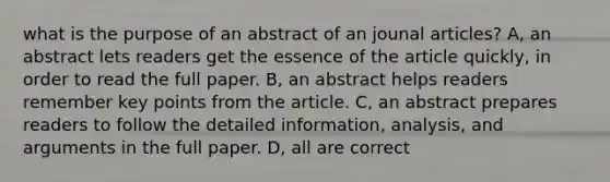 what is the purpose of an abstract of an jounal articles? A, an abstract lets readers get the essence of the article quickly, in order to read the full paper. B, an abstract helps readers remember key points from the article. C, an abstract prepares readers to follow the detailed information, analysis, and arguments in the full paper. D, all are correct