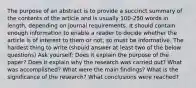 The purpose of an abstract is to provide a succinct summary of the contents of the article and is usually 100-250 words in length, depending on journal requirements. It should contain enough information to enable a reader to decide whether the article is of interest to them or not, so must be informative. The hardest thing to write (should answer at least two of the below questions) Ask yourself: Does it explain the purpose of the paper? Does it explain why the research was carried out? What was accomplished? What were the main findings? What is the significance of the research? What conclusions were reached?