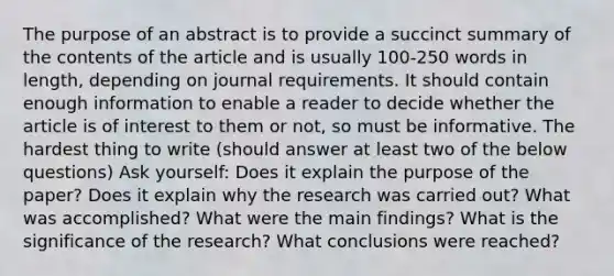 The purpose of an abstract is to provide a succinct summary of the contents of the article and is usually 100-250 words in length, depending on journal requirements. It should contain enough information to enable a reader to decide whether the article is of interest to them or not, so must be informative. The hardest thing to write (should answer at least two of the below questions) Ask yourself: Does it explain the purpose of the paper? Does it explain why the research was carried out? What was accomplished? What were the main findings? What is the significance of the research? What conclusions were reached?