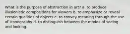 What is the purpose of abstraction in art? a. to produce illusionistic compositions for viewers b. to emphasize or reveal certain qualities of objects c. to convey meaning through the use of iconography d. to distinguish between the modes of seeing and looking.