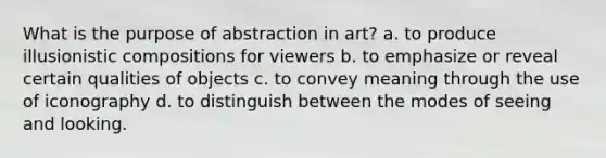 What is the purpose of abstraction in art? a. to produce illusionistic compositions for viewers b. to emphasize or reveal certain qualities of objects c. to convey meaning through the use of iconography d. to distinguish between the modes of seeing and looking.