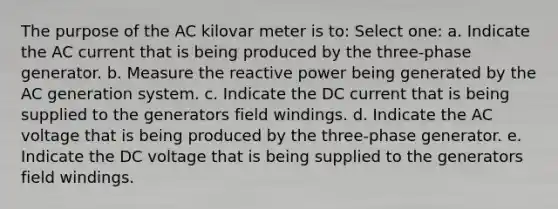 The purpose of the AC kilovar meter is to: Select one: a. Indicate the AC current that is being produced by the three-phase generator. b. Measure the reactive power being generated by the AC generation system. c. Indicate the DC current that is being supplied to the generators field windings. d. Indicate the AC voltage that is being produced by the three-phase generator. e. Indicate the DC voltage that is being supplied to the generators field windings.