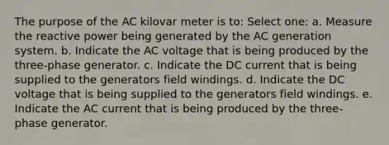 The purpose of the AC kilovar meter is to: Select one: a. Measure the reactive power being generated by the AC generation system. b. Indicate the AC voltage that is being produced by the three-phase generator. c. Indicate the DC current that is being supplied to the generators field windings. d. Indicate the DC voltage that is being supplied to the generators field windings. e. Indicate the AC current that is being produced by the three-phase generator.