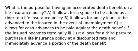 What is the purpose for having an accelerated death benefit on a life insurance policy? A) It allows for a spouse to be added as a rider to a life insurance policy B) It allows for policy loans to be advanced to the insured in the event of unemployment C) It allows for cash advances to be paid against the death benefit if the insured becomes terminally ill D) It allows for a third party to purchase a life insurance policy at a discounted rate and immediately advance a portion of the death benefit