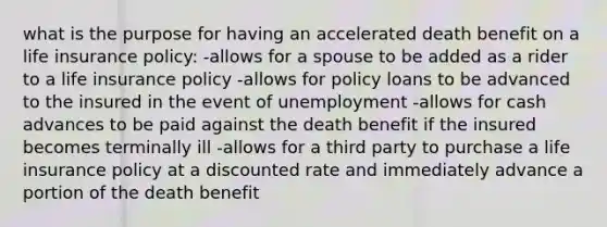 what is the purpose for having an accelerated death benefit on a life insurance policy: -allows for a spouse to be added as a rider to a life insurance policy -allows for policy loans to be advanced to the insured in the event of unemployment -allows for cash advances to be paid against the death benefit if the insured becomes terminally ill -allows for a third party to purchase a life insurance policy at a discounted rate and immediately advance a portion of the death benefit