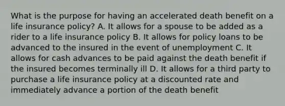 What is the purpose for having an accelerated death benefit on a life insurance policy? A. It allows for a spouse to be added as a rider to a life insurance policy B. It allows for policy loans to be advanced to the insured in the event of unemployment C. It allows for cash advances to be paid against the death benefit if the insured becomes terminally ill D. It allows for a third party to purchase a life insurance policy at a discounted rate and immediately advance a portion of the death benefit