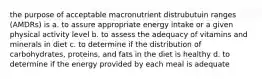 the purpose of acceptable macronutrient distrubutuin ranges (AMDRs) is a. to assure appropriate energy intake or a given physical activity level b. to assess the adequacy of vitamins and minerals in diet c. to determine if the distribution of carbohydrates, proteins, and fats in the diet is healthy d. to determine if the energy provided by each meal is adequate