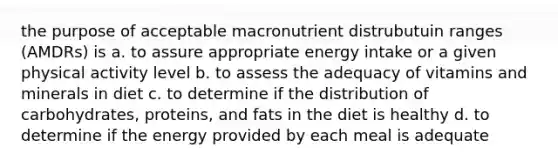 the purpose of acceptable macronutrient distrubutuin ranges (AMDRs) is a. to assure appropriate energy intake or a given physical activity level b. to assess the adequacy of vitamins and minerals in diet c. to determine if the distribution of carbohydrates, proteins, and fats in the diet is healthy d. to determine if the energy provided by each meal is adequate