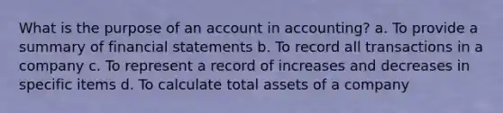 What is the purpose of an account in accounting? a. To provide a summary of financial statements b. To record all transactions in a company c. To represent a record of increases and decreases in specific items d. To calculate total assets of a company