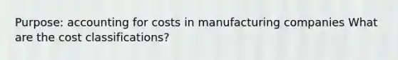 Purpose: accounting for costs in manufacturing companies What are the cost classifications?