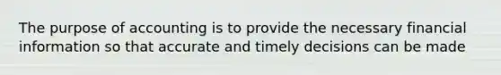 The purpose of accounting is to provide the necessary financial information so that accurate and timely decisions can be made