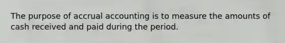 The purpose of accrual accounting is to measure the amounts of cash received and paid during the period.