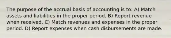 The purpose of the accrual basis of accounting is to: A) Match assets and liabilities in the proper period. B) Report revenue when received. C) Match revenues and expenses in the proper period. D) Report expenses when cash disbursements are made.