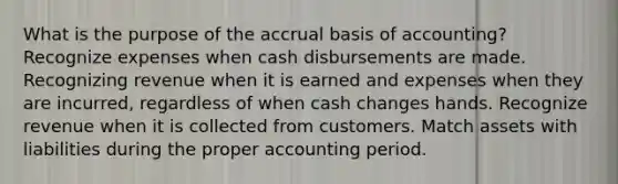 What is the purpose of the accrual basis of accounting? Recognize expenses when cash disbursements are made. Recognizing revenue when it is earned and expenses when they are incurred, regardless of when cash changes hands. Recognize revenue when it is collected from customers. Match assets with liabilities during the proper accounting period.