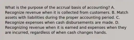 What is the purpose of the accrual basis of accounting? A. Recognize revenue when it is collected from customers. B. Match assets with liabilities during the proper accounting period. C. Recognize expenses when cash disbursements are made. D. Recognizing revenue when it is earned and expenses when they are incurred, regardless of when cash changes hands.