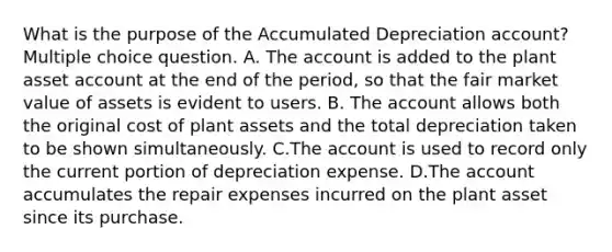 What is the purpose of the Accumulated Depreciation account? Multiple choice question. A. The account is added to the plant asset account at the end of the period, so that the fair market value of assets is evident to users. B. The account allows both the original cost of plant assets and the total depreciation taken to be shown simultaneously. C.The account is used to record only the current portion of depreciation expense. D.The account accumulates the repair expenses incurred on the plant asset since its purchase.