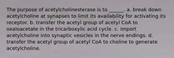 The purpose of acetylcholinesterase is to ______. a. break down acetylcholine at synapses to limit its availability for activating its receptor. b. transfer the acetyl group of acetyl CoA to oxaloacetate in the tricarboxylic acid cycle. c. import acetylcholine into synaptic vesicles in the nerve endings. d. transfer the acetyl group of acetyl CoA to choline to generate acetylcholine.