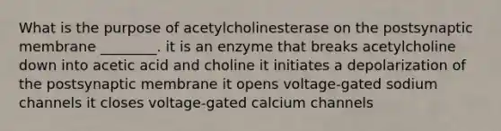 What is the purpose of acetylcholinesterase on the postsynaptic membrane ________. it is an enzyme that breaks acetylcholine down into acetic acid and choline it initiates a depolarization of the postsynaptic membrane it opens voltage-gated sodium channels it closes voltage-gated calcium channels