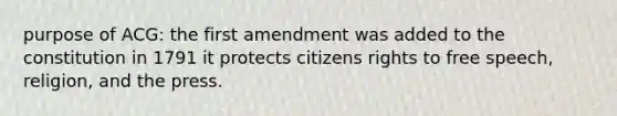 purpose of ACG: the first amendment was added to the constitution in 1791 it protects citizens rights to free speech, religion, and the press.