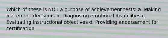 Which of these is NOT a purpose of achievement tests: a. Making placement decisions b. Diagnosing emotional disabilities c. Evaluating instructional objectives d. Providing endorsement for certification