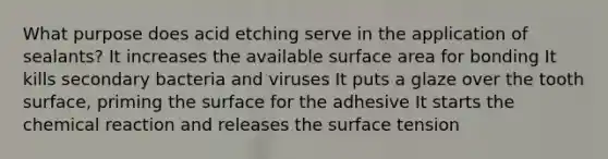 What purpose does acid etching serve in the application of sealants? It increases the available surface area for bonding It kills secondary bacteria and viruses It puts a glaze over the tooth surface, priming the surface for the adhesive It starts the chemical reaction and releases the surface tension