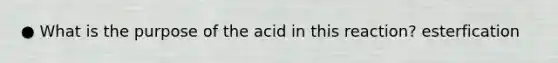 ● What is the purpose of the acid in this reaction? esterfication