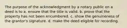 The purpose of the acknowledgment by a notary public on a deed is to а. ensure that the title is valid. b. prove that the property has not been encumbered. c. show the genuineness of the grantor's signature. d. make the deed eligible for recording.